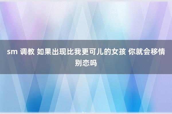 sm 调教 如果出现比我更可儿的女孩 你就会移情别恋吗